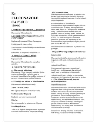 Fluconazole 150 mg Capsule SMPC, Taj Phar maceuticals
Fluconazole Taj Pharma : Uses, Side Effects, Interactions, Pictures, Warnings, Fluconazole Dosage & Rx Info | Fluconazole Uses, Side Effects -: Indications, Side Effects, Warnings, Fluconazole - Drug Information - Taj Phar ma, Fluconazole dose Taj pharmaceuticals Fluconazole interactions, Taj Pharmaceutical Fluconazole contraindications, Fluconazole price, Fluconazole Taj Pharma Fluconazole 150 mg Capsule SMPC- Taj Phar ma . Stay connected to all updated on Fluconazole Taj Pharmaceuticals Taj pharmac euticals Hyderabad.
RX
FLUCONAZOLE
CAPSULE
150MG
1.NAME OF THE MEDICINAL PRODUCT
Fluconazole 150 mg Capsule
2. QUALITATIVE AND QUANTITATIVE
COMPOSITION
Each capsule contains 150 mg fluconazole.
Excipients with known effect:
Also contains Lactose Monohydrate and Sunset
Yellow E110.
For full list of excipients, see section 6.1.
3. PHARMACEUTICAL FORM
Capsules, hard.
Fluconazole 150 mg Capsules are yellow
capsules.
4. CLINICAL PARTICULARS
4.1 Therapeutic indications
Fluconazole 150mg capsule is indicated for the
treatment of candidal vaginitis, acute or
recurrent. It should also be used for treatment of
partners with associated candidal balanitis.
4.2 Posology and method of administration
Fluconazole is administered orally.
Adults (16 to 60 years):
One capsule should be swallowed whole.
Children (under 16 years):
Paediatric use is not recommended.
Elderly:
Not recommended in patients over 60 years.
Renal Impairment:
There is no separate dosage schedule in patients
with renal impairment for single dose therapy.
4.3 Contraindications
Fluconazole should not be used in patients with
known hypersensitivity to the drug, any of the
inert ingredients listed in section 6.1 or to related
azole compounds.
Coadministration of terfenadine is
contraindicated in patients receiving fluconazole
at multiple doses of 400mg per day or higher
based upon results of a multiple dose interaction
study. Coadministration of other medicinal
products known to prolong the QT interval and
which are metabolised via the cytochrome P450
(CYP) 3A4 such as cisapride, astemizole,
pimozide, quinidine and erythromycin are
contraindicated in patients receiving fluconazole
(see section 4.4 and 4.5).
Fluconazole should not be used in patients with
porphyria.
4.4 Special Warnings and precautions for use
Renal system
Fluconazole should be administered with caution
to patients with renal dysfunction (see section
4.2).
Adrenal insufficiency
Ketoconazole is known to cause adrenal
insufficiency, and this could also, although
rarely seen, be applicable to fluconazole.
Adrenal insufficiency relating to concomitant
treatment with Prednisone is described in section
4.5 'The effect of fluconazole on other
medicinal products'.
Hepatobiliary system
Fluconazole should be administered with caution
to patients with liver dysfunction. Fluconazole
has been associated with rare cases of serious
hepatic toxicity including fatalities, primarily in
patients with serious underlying medical
conditions. In cases of fluconazole-associated
hepatotoxicity, no obvious relationship to total
daily dose, duration of therapy, sex or age of
patient has been observed. Fluconazole
hepatotoxicity has usually been reversible on
discontinuation of therapy.
Patients who develop abnormal liver function
tests during fluconazole therapy should be
 