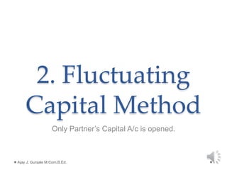 2. Fluctuating
Capital Method
Only Partner’s Capital A/c is opened.
Ajay J. Gursale M.Com.B.Ed. 1
 