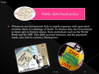 Cont..

Public debt/fiscal policy


Whenever our Government fails to match expenses with equivalent
revenue, there is a shortage of funds. To finance this, the Government
at times opts to borrow money from institutions such as the World
Bank and the IMF. This debt, accrued interests, and the payments
made, also lead to currency fluctuations

1/27/2014

20

 