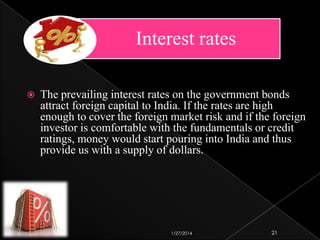 Interest rates


The prevailing interest rates on the government bonds
attract foreign capital to India. If the rates are high
enough to cover the foreign market risk and if the foreign
investor is comfortable with the fundamentals or credit
ratings, money would start pouring into India and thus
provide us with a supply of dollars.

1/27/2014

21

 