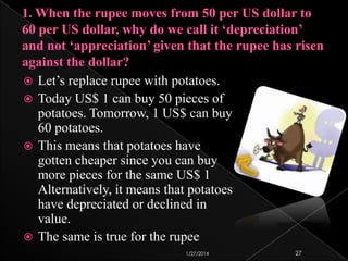 Let’s replace rupee with potatoes.
 Today US$ 1 can buy 50 pieces of
potatoes. Tomorrow, 1 US$ can buy
60 potatoes.
 This means that potatoes have
gotten cheaper since you can buy
more pieces for the same US$ 1
Alternatively, it means that potatoes
have depreciated or declined in
value.
 The same is true for the rupee


1/27/2014

27

 