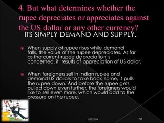 ITS SIMPLY DEMAND AND SUPPLY.


When supply of rupee rises while demand
falls, the value of the rupee depreciates. As far
as the current rupee depreciation is
concerned, it results of appreciation of US dollar.



When foreigners sell in Indian rupee and
demand US dollars to take back home, it pulls
the rupee down. And before the rupee gets
pulled down even further, the foreigners would
like to sell even more, which would add to the
pressure on the rupee.

1/27/2014

30

 