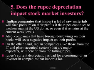 Indian companies that import a lot of raw materials
will face pressure on their profits if the rupee continues to
weaken against the US dollar, or even if it remains at the
current weak levels.
 Also, companies that have foreign borrowings on their
books will see a negative impact on their profits.
 On the other hand, Indian companies (like those from the
IT and pharmaceutical sectors) that are major
exporters, will benefit from the falling rupee.
 rupee’s current depreciation is bad for a consumer or an
investor in companies that import a lot.


1/27/2014

31

 