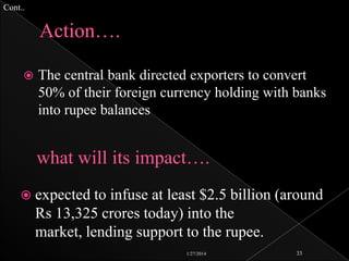 Cont..



The central bank directed exporters to convert
50% of their foreign currency holding with banks
into rupee balances

 expected to

infuse at least $2.5 billion (around
Rs 13,325 crores today) into the
market, lending support to the rupee.
1/27/2014

33

 