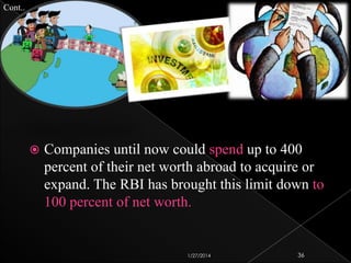 Cont..



Companies until now could spend up to 400
percent of their net worth abroad to acquire or
expand. The RBI has brought this limit down to
100 percent of net worth.

1/27/2014

36

 