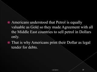 Americans understood that Petrol is equally
valuable as Gold so they made Agreement with all
the Middle East countries to sell petrol in Dollars
only.
 That is why Americans print their Dollar as legal
tender for debts.


1/27/2014

39

 
