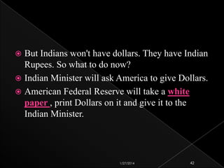 But Indians won't have dollars. They have Indian
Rupees. So what to do now?
 Indian Minister will ask America to give Dollars.
 American Federal Reserve will take a white
paper , print Dollars on it and give it to the
Indian Minister.


1/27/2014

42

 