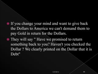 If you change your mind and want to give back
the Dollars to America we can't demand them to
pay Gold in return for the Dollars.
 They will say " Have we promised to return
something back to you? Haven't you checked the
Dollar ? We clearly printed on the Dollar that it is
Debt"


1/27/2014

44

 