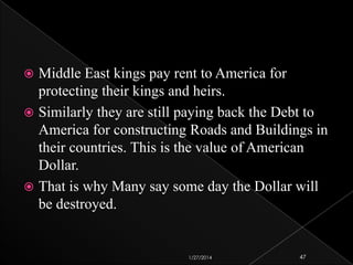 Middle East kings pay rent to America for
protecting their kings and heirs.
 Similarly they are still paying back the Debt to
America for constructing Roads and Buildings in
their countries. This is the value of American
Dollar.
 That is why Many say some day the Dollar will
be destroyed.


1/27/2014

47

 