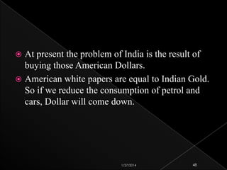 At present the problem of India is the result of
buying those American Dollars.
 American white papers are equal to Indian Gold.
So if we reduce the consumption of petrol and
cars, Dollar will come down.


1/27/2014

48

 