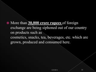 

More than 30,000 crore rupees of foreign
exchange are being siphoned out of our country
on products such as
cosmetics, snacks, tea, beverages, etc. which are
grown, produced and consumed here.

1/27/2014

51

 