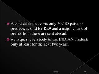 A cold drink that costs only 70 / 80 paisa to
produce, is sold for Rs.9 and a major chunk of
profits from these are sent abroad.
 we request everybody to use INDIAN products
only at least for the next two years.


1/27/2014

52

 