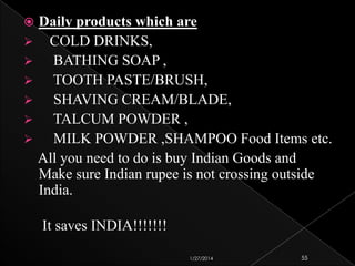 Daily products which are
 COLD DRINKS,

BATHING SOAP ,

TOOTH PASTE/BRUSH,

SHAVING CREAM/BLADE,

TALCUM POWDER ,

MILK POWDER ,SHAMPOO Food Items etc.
All you need to do is buy Indian Goods and
Make sure Indian rupee is not crossing outside
India.


It saves INDIA!!!!!!!
1/27/2014

55

 