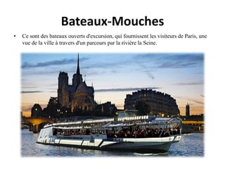 Bateaux-Mouches
• Ce sont des bateaux ouverts d'excursion, qui fournissent les visiteurs de Paris, une
vue de la ville à travers d'un parcours par la rivière la Seine.
 