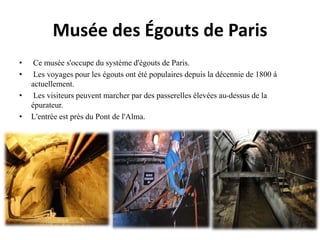 Musée des Égouts de Paris
• Ce musée s'occupe du système d'égouts de Paris.
• Les voyages pour les égouts ont été populaires depuis la décennie de 1800 á
actuellement.
• Les visiteurs peuvent marcher par des passerelles élevées au-dessus de la
épurateur.
• L'entrée est près du Pont de l'Alma.
 