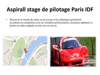 Aspirall stage de pilotage Paris IDF
• Découvrir le monde du rallye ou du circuit et les techniques qu'utilisent
les pilotes en compétition avec de véritables professionnels, moniteurs diplômés et
pilotes en rallye asphalte et terre sur cet circuit.
 