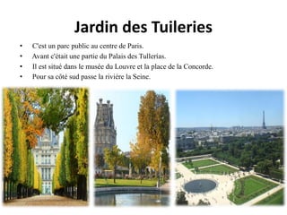 Jardin des Tuileries
• C'est un parc public au centre de Paris.
• Avant c'était une partie du Palais des Tullerías.
• Il est situé dans le musée du Louvre et la place de la Concorde.
• Pour sa côté sud passe la rivière la Seine.
 