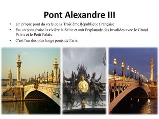 Pont Alexandre III
• Un propre pont du style de la Troisième République Française
• Est un pont croise la rivière la Seine et unit l'esplanade des Invalides avec le Grand
Palais et le Petit Palais.
• C'est l'un des plus longs ponts de Paris.
 