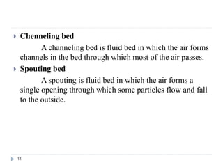  Chenneling bed
A channeling bed is fluid bed in which the air forms
channels in the bed through which most of the air passes.
 Spouting bed
A spouting is fluid bed in which the air forms a
single opening through which some particles flow and fall
to the outside.
11
 