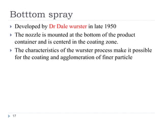 Botttom spray
 Developed by Dr Dale wurster in late 1950
 The nozzle is mounted at the bottom of the product
container and is centerd in the coating zone.
 The characteristics of the wurster process make it possible
for the coating and agglomeration of finer particle
17
 