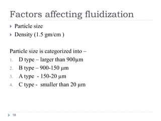 Factors affecting fluidization
 Particle size
 Density (1.5 gm/cm )
Particle size is categorized into –
1. D type – larger than 900µm
2. B type – 900-150 µm
3. A type - 150-20 µm
4. C type - smaller than 20 µm
18
 