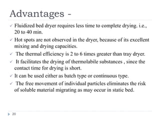 Advantages -
 Fluidized bed dryer requires less time to complete drying. i.e.,
20 to 40 min.
 Hot spots are not observed in the dryer, because of its excellent
mixing and drying capacities.
 The thermal efficiency is 2 to 6 times greater than tray dryer.
 It facilitates the drying of thermolabile substances , since the
contact time for drying is short.
 It can be used either as batch type or continuous type.
 The free movement of individual particles eliminates the risk
of soluble material migrating as may occur in static bed.
20
 
