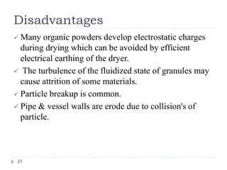 Disadvantages
 Many organic powders develop electrostatic charges
during drying which can be avoided by efficient
electrical earthing of the dryer.
 The turbulence of the fluidized state of granules may
cause attrition of some materials.
 Particle breakup is common.
 Pipe & vessel walls are erode due to collision's of
particle.
21
 
