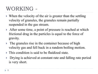 WORKING -
 When the velocity of the air is greater than the settling
velocity of granules, the granules remain partially
suspended in the gas stream.
 After some time, a point of pressure is reached at which
frictional drag in the particles is equal to the force of
gravity.
 The granules rise in the container because of high
velocity gas and fell back in a random boiling motion.
 This condition is said to be fluidized state.
 Drying is achieved at constant rate and falling rate period
is very short.
5
 