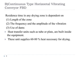 B)Continuous Type Horizontal Vibrating
Conveyor FBD
Residence time in any drying zone is dependent on
(1) Length of the zone
(2) The frequency and the amplitude of the vibration
(3) Use of dams
 Heat transfer units such as tube or plate, are built inside
the equipment.
 These unit supplies 60-80 % heat necessary for drying.
8
 
