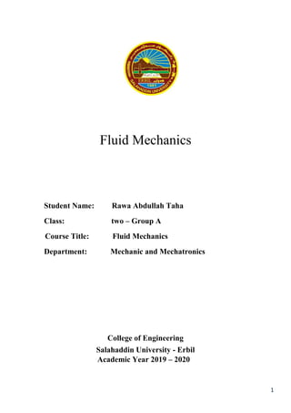 1
Fluid Mechanics
Student Name: Rawa Abdullah Taha
Class: two – Group A
Course Title: Fluid Mechanics
Department: Mechanic and Mechatronics
College of Engineering
Salahaddin University - Erbil
Academic Year 2019 – 2020
 