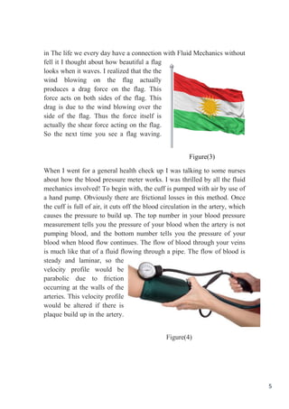 5
in The life we every day have a connection with Fluid Mechanics without
I thought about how beautiful a flagfell it
looks when it waves. I realized that the the
wind blowing on the flag actually
produces a drag force on the flag. This
force acts on both sides of the flag. This
drag is due to the wind blowing over the
side of the flag. Thus the force itself is
actually the shear force acting on the flag.
xt time you see a flag waving.So the ne
Figure(3)
I was talking to some nursesWhen I went for a general health check up
about how the blood pressure meter works. I was thrilled by all the fluid
mechanics involved! To begin with, the cuff is pumped with air by use of
there are frictional losses in this method. OnceObviouslya hand pump.
f is full of air, it cuts off the blood circulation in the artery, whichthe cuf
causes the pressure to build up. The top number in your blood pressure
measurement tells you the pressure of your blood when the artery is not
ls you the pressure of yourpumping blood, and the bottom number tel
blood when blood flow continues. The flow of blood through your veins
is much like that of a fluid flowing through a pipe. The flow of blood is
steady and laminar, so the
velocity profile would be
parabolic due to friction
ring at the walls of theoccur
arteries. This velocity profile
would be altered if there is
plaque build up in the artery.
Figure(4)
 
