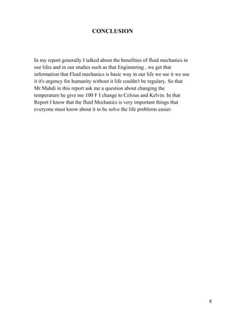 8
CONCLUSION
In my report generally I talked about the benefities of fluid mechanics in
our lifes and in our studies such as that Enginnering , we get that
information that Fluid mechanics is basic way in our life we see it we use
it it's urgency for humanity without it life couldn't be regulary. So that
Mr.Mahdi in this report ask me a question about changing the
temperature he give me 100 F I change to Celsius and Kelvin. In that
Report I know that the fluid Mechanics is very important things that
everyone must know about it to be solve the life problems easier.
 