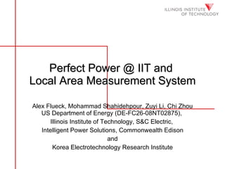 Perfect Power @ IIT and  Local Area Measurement System Alex Flueck, Mohammad Shahidehpour, Zuyi Li, Chi Zhou US Department of Energy (DE-FC26-08NT02875),  Illinois Institute of Technology, S&C Electric,  Intelligent Power Solutions, Commonwealth Edison and Korea Electrotechnology Research Institute 
