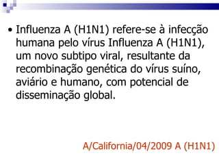 Influenza A (H1N1)   refere-se à infecção humana pelo vírus Influenza A (H1N1), um novo subtipo viral, resultante da recombinação genética do vírus suíno, aviário e humano, com potencial de disseminação global. A/California/04/2009 A (H1N1) 