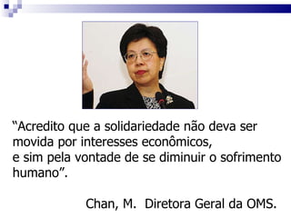 “ Acredito que a solidariedade não deva ser movida por interesses econômicos,  e sim pela vontade de se diminuir o sofrimento humano”.  Chan, M.  Diretora Geral da OMS. 