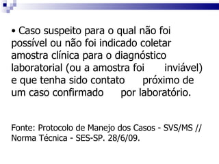 Caso suspeito para o qual não foi  possível ou não foi indicado coletar  amostra clínica para o diagnóstico  laboratorial (ou a amostra foi  inviável) e que tenha sido contato  próximo de um caso confirmado  por laboratório. Fonte: Protocolo de Manejo dos Casos - SVS/MS // Norma Técnica - SES-SP. 28/6/09. 