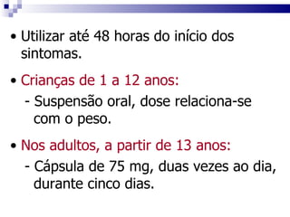 Utilizar até 48 horas do início dos sintomas. Crianças de 1 a 12 anos: - Suspensão oral, dose relaciona-se com o peso. Nos adultos, a partir de 13 anos:   - Cápsula de 75 mg, duas vezes ao dia, durante cinco dias. 