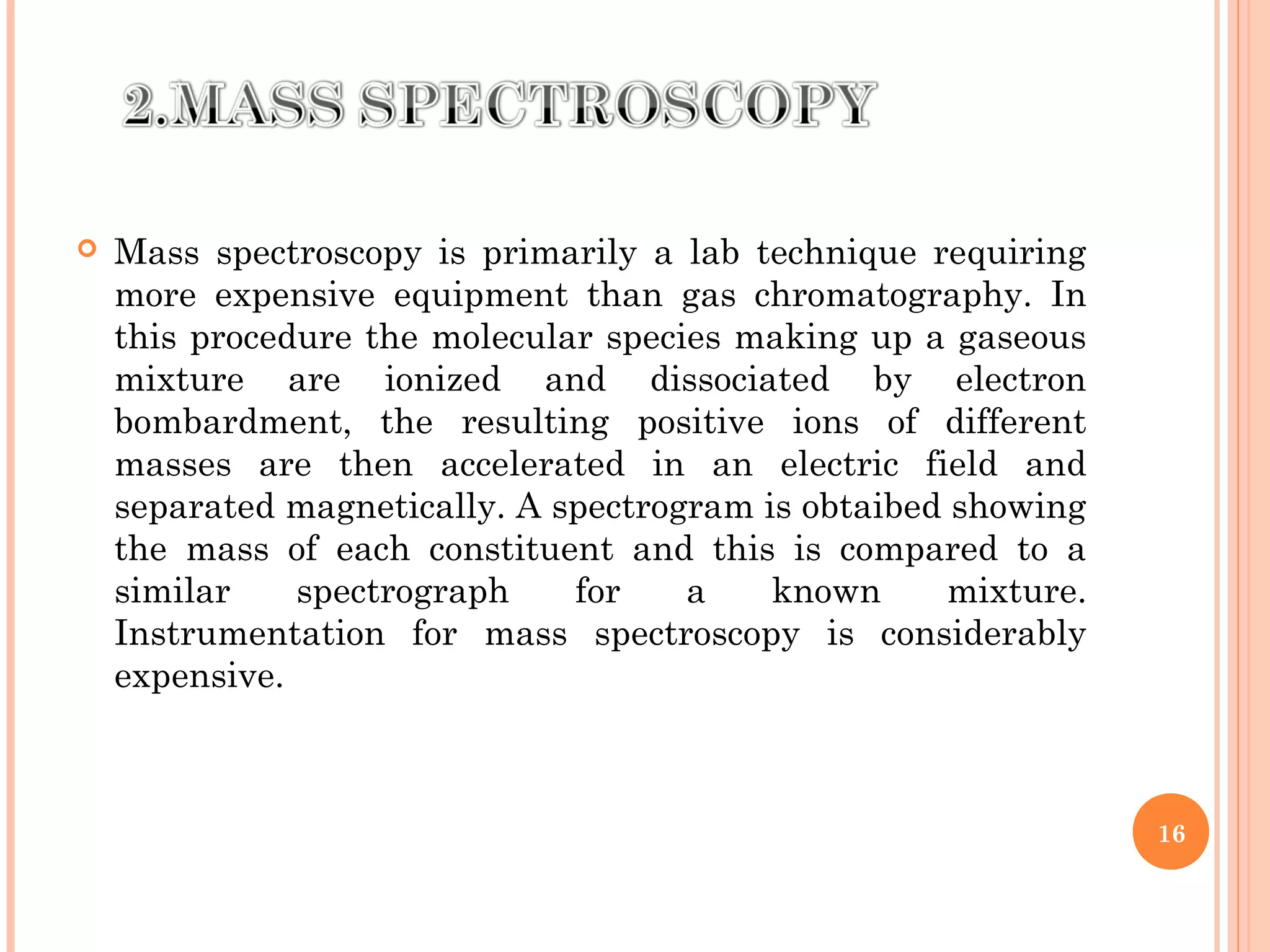  Mass spectroscopy is primarily a lab technique requiring
more expensive equipment than gas chromatography. In
this procedure the molecular species making up a gaseous
mixture are ionized and dissociated by electron
bombardment, the resulting positive ions of different
masses are then accelerated in an electric field and
separated magnetically. A spectrogram is obtaibed showing
the mass of each constituent and this is compared to a
similar spectrograph for a known mixture.
Instrumentation for mass spectroscopy is considerably
expensive.
16
 