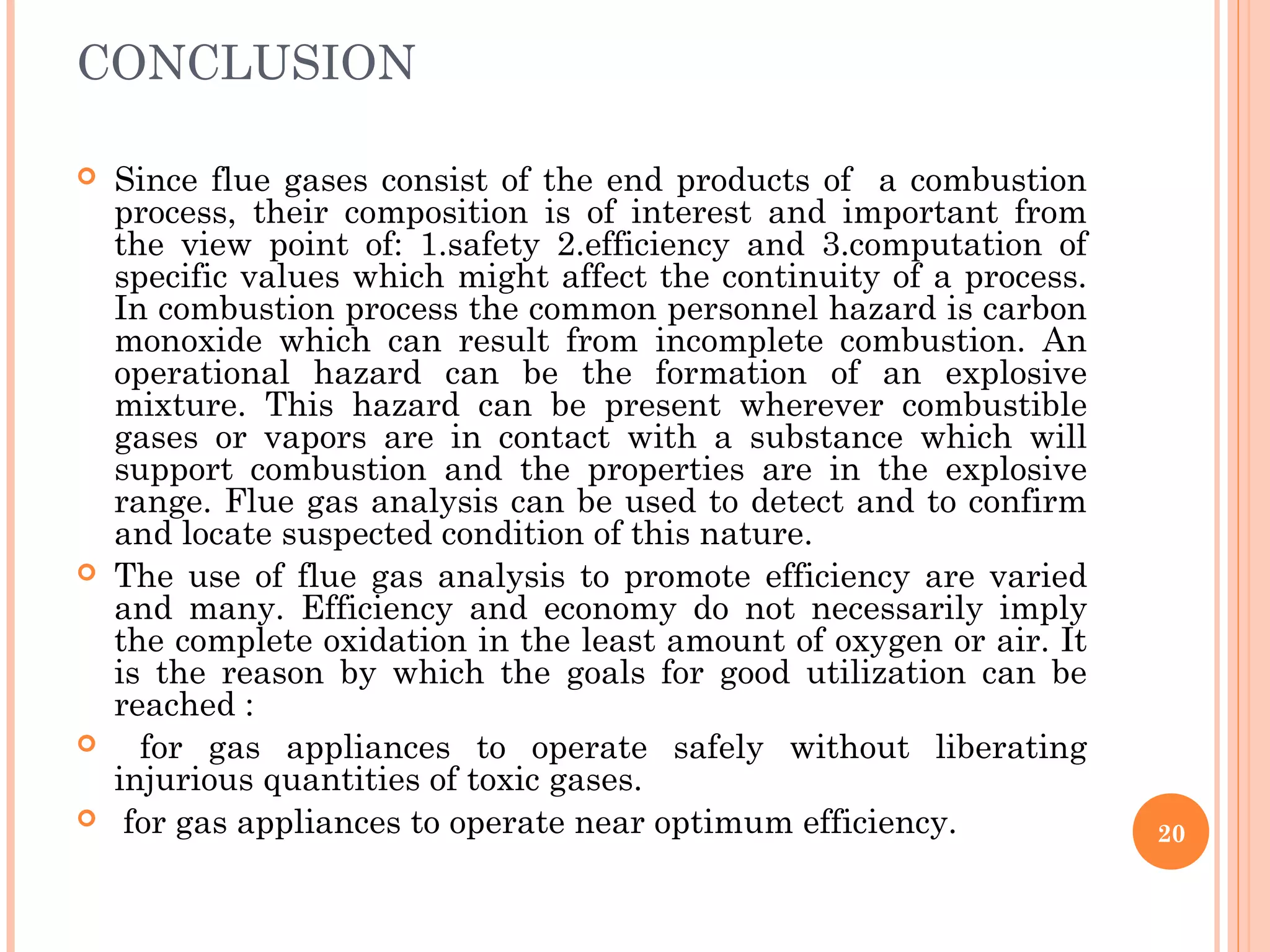 CONCLUSION
 Since flue gases consist of the end products of a combustion
process, their composition is of interest and important from
the view point of: 1.safety 2.efficiency and 3.computation of
specific values which might affect the continuity of a process.
In combustion process the common personnel hazard is carbon
monoxide which can result from incomplete combustion. An
operational hazard can be the formation of an explosive
mixture. This hazard can be present wherever combustible
gases or vapors are in contact with a substance which will
support combustion and the properties are in the explosive
range. Flue gas analysis can be used to detect and to confirm
and locate suspected condition of this nature.
 The use of flue gas analysis to promote efficiency are varied
and many. Efficiency and economy do not necessarily imply
the complete oxidation in the least amount of oxygen or air. It
is the reason by which the goals for good utilization can be
reached :
 for gas appliances to operate safely without liberating
injurious quantities of toxic gases.
 for gas appliances to operate near optimum efficiency. 20
 