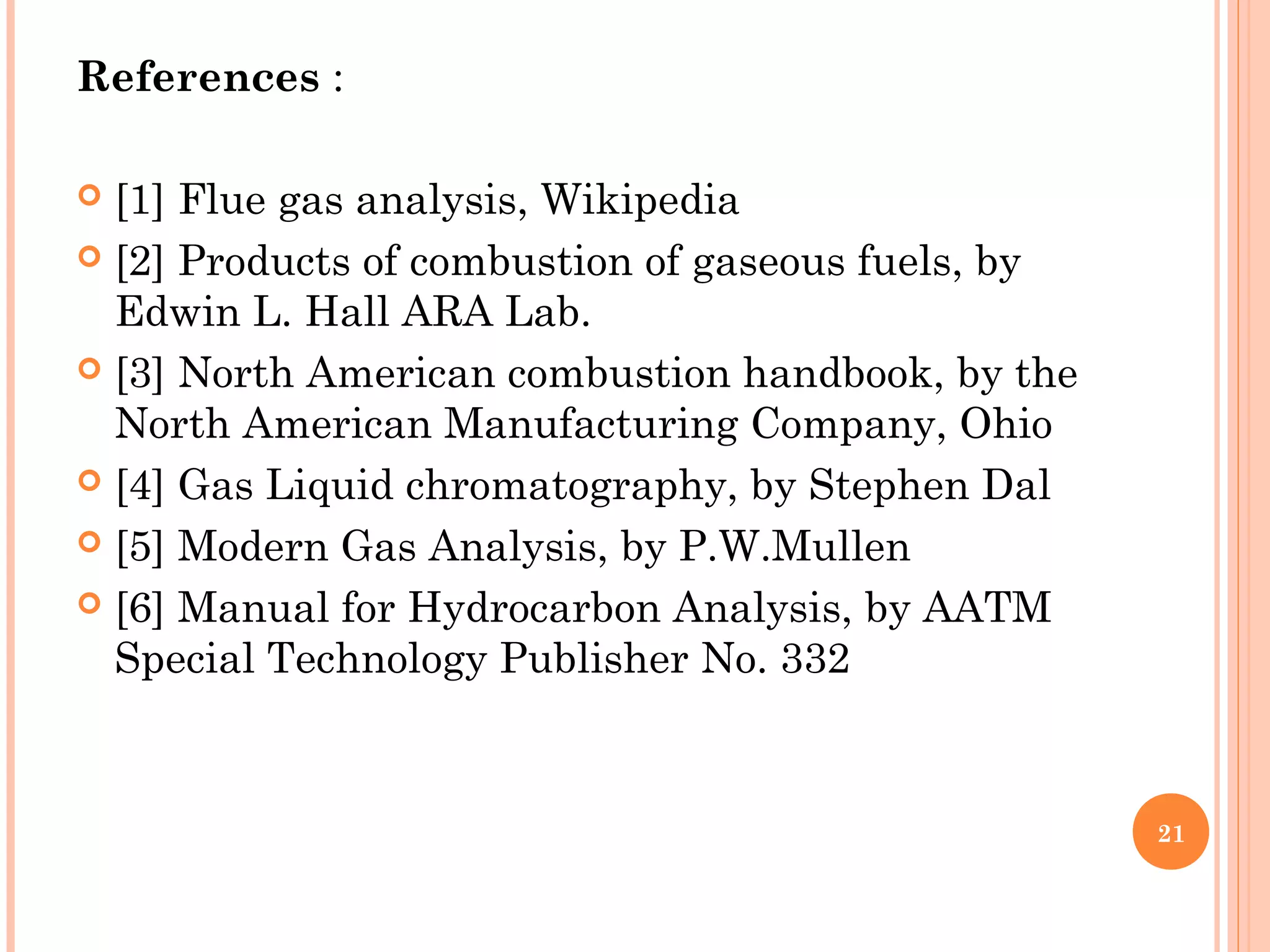 References :
 
 [1] Flue gas analysis, Wikipedia
 [2] Products of combustion of gaseous fuels, by
Edwin L. Hall ARA Lab.
 [3] North American combustion handbook, by the
North American Manufacturing Company, Ohio
 [4] Gas Liquid chromatography, by Stephen Dal
 [5] Modern Gas Analysis, by P.W.Mullen
 [6] Manual for Hydrocarbon Analysis, by AATM
Special Technology Publisher No. 332
21
 