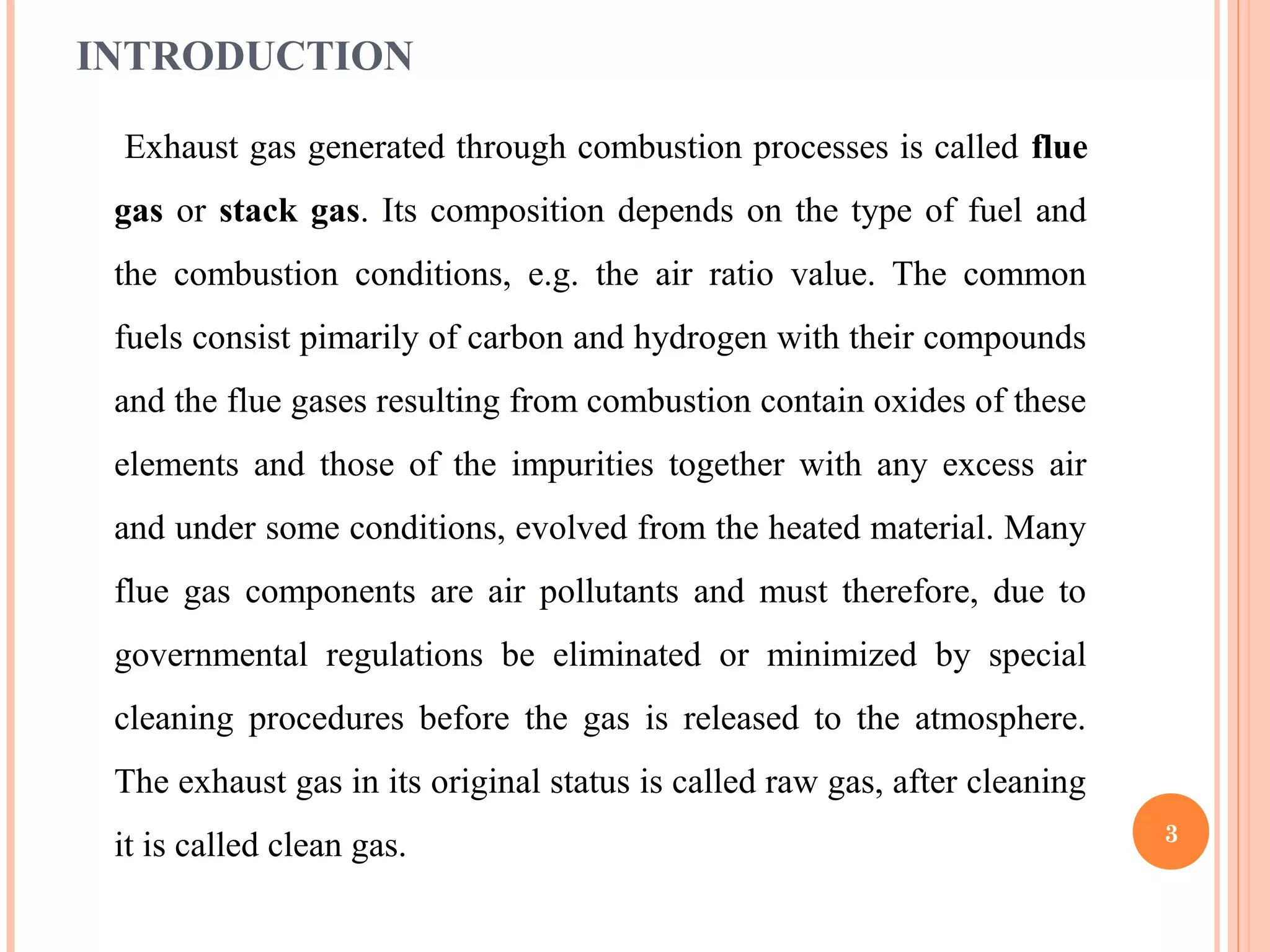 INTRODUCTION
Exhaust gas generated through combustion processes is called flue
gas or stack gas. Its composition depends on the type of fuel and
the combustion conditions, e.g. the air ratio value. The common
fuels consist pimarily of carbon and hydrogen with their compounds
and the flue gases resulting from combustion contain oxides of these
elements and those of the impurities together with any excess air
and under some conditions, evolved from the heated material. Many
flue gas components are air pollutants and must therefore, due to
governmental regulations be eliminated or minimized by special
cleaning procedures before the gas is released to the atmosphere.
The exhaust gas in its original status is called raw gas, after cleaning
it is called clean gas. 3
 