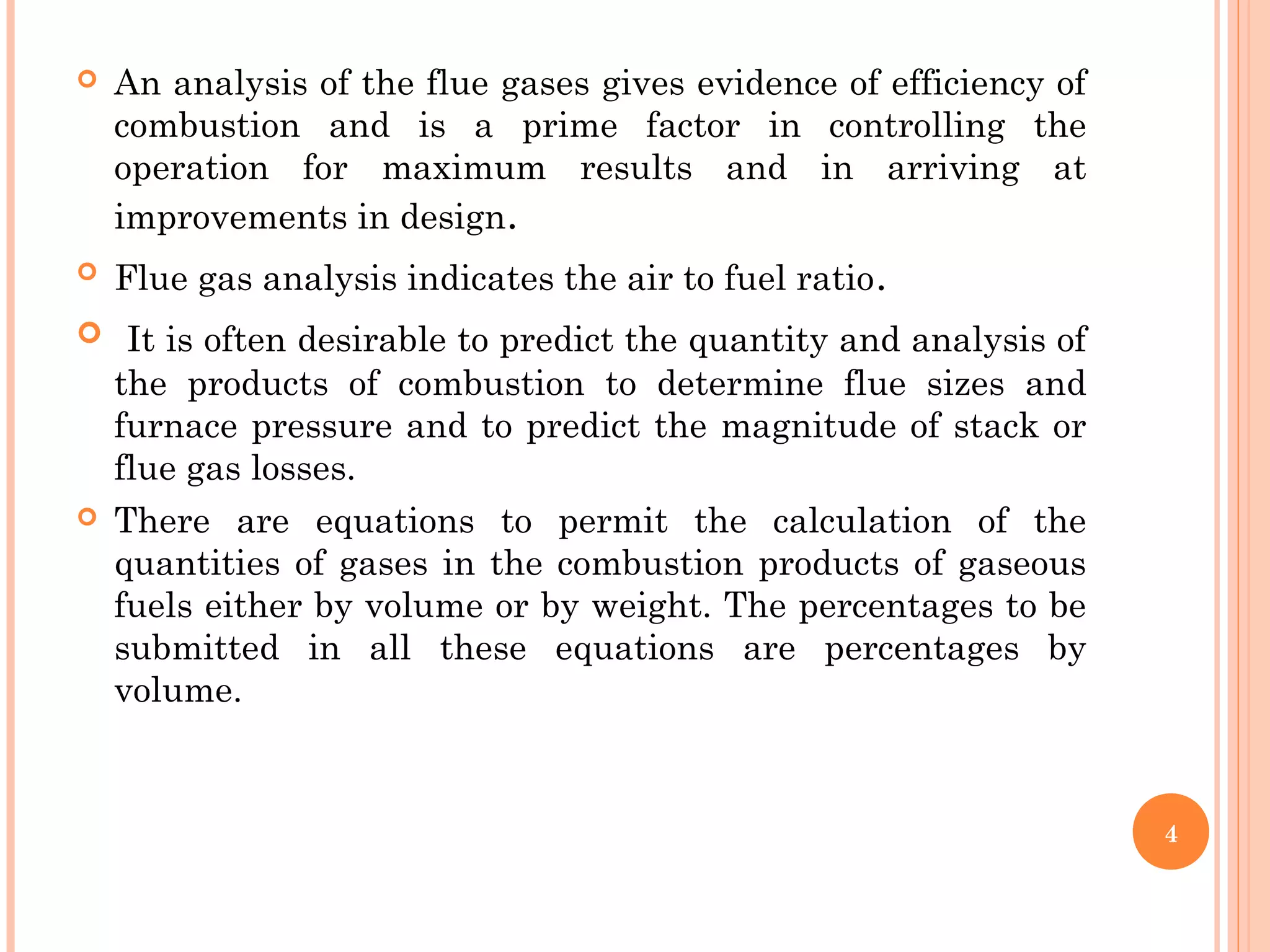  An analysis of the flue gases gives evidence of efficiency of
combustion and is a prime factor in controlling the
operation for maximum results and in arriving at
improvements in design.
 Flue gas analysis indicates the air to fuel ratio.
 It is often desirable to predict the quantity and analysis of
the products of combustion to determine flue sizes and
furnace pressure and to predict the magnitude of stack or
flue gas losses.
 There are equations to permit the calculation of the
quantities of gases in the combustion products of gaseous
fuels either by volume or by weight. The percentages to be
submitted in all these equations are percentages by
volume.
4
 