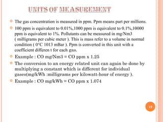  The gas concentration is measured in ppm. Ppm means part per millions.
 100 ppm is equivalent to 0.01%,1000 ppm is equivalent to 0.1%,10000
ppm is equivalent to 1%. Pollutants can be measured in mg/Nm3
( milligrams per cubic meter ). This is mass refer to a volume in normal
condition ( 0°C 1013 mBar ). Ppm is converted in this unit with a
coefficient differen t for each gas.
 Example : CO mg/Nm3 = CO ppm x 1.25
 The conversion to an energy related unit can again be done by
multiplying a constant which is different for individual
gases(mg/kWh :milligrams per kilowatt-hour of energy ).
 Example : CO mg/kWh = CO ppm x 1.074
19
 
