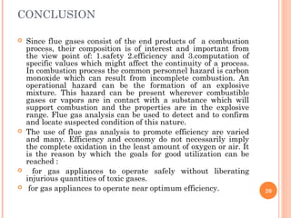 CONCLUSION
 Since flue gases consist of the end products of a combustion
process, their composition is of interest and important from
the view point of: 1.safety 2.efficiency and 3.computation of
specific values which might affect the continuity of a process.
In combustion process the common personnel hazard is carbon
monoxide which can result from incomplete combustion. An
operational hazard can be the formation of an explosive
mixture. This hazard can be present wherever combustible
gases or vapors are in contact with a substance which will
support combustion and the properties are in the explosive
range. Flue gas analysis can be used to detect and to confirm
and locate suspected condition of this nature.
 The use of flue gas analysis to promote efficiency are varied
and many. Efficiency and economy do not necessarily imply
the complete oxidation in the least amount of oxygen or air. It
is the reason by which the goals for good utilization can be
reached :
 for gas appliances to operate safely without liberating
injurious quantities of toxic gases.
 for gas appliances to operate near optimum efficiency. 20
 