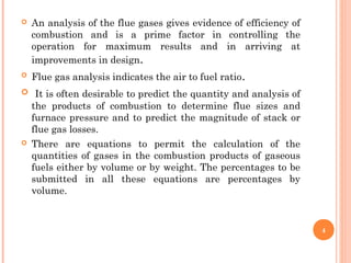  An analysis of the flue gases gives evidence of efficiency of
combustion and is a prime factor in controlling the
operation for maximum results and in arriving at
improvements in design.
 Flue gas analysis indicates the air to fuel ratio.
 It is often desirable to predict the quantity and analysis of
the products of combustion to determine flue sizes and
furnace pressure and to predict the magnitude of stack or
flue gas losses.
 There are equations to permit the calculation of the
quantities of gases in the combustion products of gaseous
fuels either by volume or by weight. The percentages to be
submitted in all these equations are percentages by
volume.
4
 
