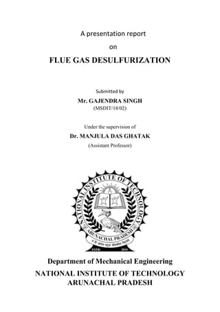 A presentation report
on
FLUE GAS DESULFURIZATION
Submitted by
Mr. GAJENDRA SINGH
(MSDIT/18/02)
Under the supervision of
Dr. MANJULA DAS GHATAK
(Assistant Professor)
Department of Mechanical Engineering
NATIONAL INSTITUTE OF TECHNOLOGY
ARUNACHAL PRADESH
 