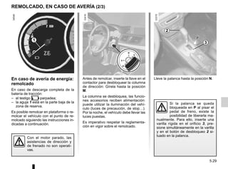 5.29
Lleve la palanca hasta la posición N.
En caso de avería de energía:
remolcado
En caso de descarga completa de la
batería de tracción:
– el testigo  parpadea;
– la aguja 1 está en la parte baja de la
zona de reserva.
Es posible remolcar en plataforma o re-
molcar el vehículo con el punto de re-
molcado siguiendo las instrucciones in-
dicadas a continuación.
Antes de remolcar, inserte la llave en el
contactor para desbloquear la columna
de dirección: Gírela hasta la posición
M.
La columna se desbloquea, las funcio-
nes accesorios reciben alimentación:
puede utilizar la iluminación del vehí-
culo (luces de precaución, de stop…).
Por la noche, el vehículo debe llevar las
luces puestas.
Es imperativo respetar la reglamenta-
ción en vigor sobre el remolcado.
REMOLCADO, EN CASO DE AVERÍA (2/3)
Con el motor parado, las
asistencias de dirección y
de frenado no son operati-
vas.
Si la palanca se queda
bloqueada en P al pisar el
pedal de freno, existe la
posibilidad de liberarla ma-
nualmente. Para ello, inserte una
varilla rígida en el orificio 3, pre-
sione simultáneamente en la varilla
y en el botón de desbloqueo 2 si-
tuado en la palanca.
2
3
1
 