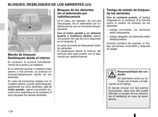1.20
BLOQUEO, DESBLOQUEO DE LOS ABRIENTES (2/2)
Mando de bloqueo/
Desbloqueo desde el interior
El contactor 3 acciona simultánea-
mente las puertas y el maletero.
Si un abriente (puerta o maletero) está
abierto o mal cerrado, se produce un
bloqueo/desbloqueo rápido de los
abrientes.
En caso de transportar objetos con el
maletero abierto, puede usted bloquear
igualmente los otros abrientes: con el
motor parado, ejerza una presión du-
rante cinco segundos en el contactor 3
para bloquear los demás abrientes.
Bloqueo de los abrientes
sin el telemando por
radiofrecuencia
Es el caso, por ejemplo, de una pila
descargada, de un telemando por ra-
diofrecuencia que no funcionan tempo-
ralmente.
Con el motor parado y un abriente
(puerta o maletero) abierto, ejerza
una presión de más de cinco segundos
en el contactor 3.
Al cerrar la puerta se bloquearán todos
los abrientes.
El desbloqueo desde el exterior del
vehículo solo será posible con el tele-
mando por radiofrecuencia.
Testigo de estado de bloqueo
de los abrientes
Con el contacto puesto, el testigo
integrado en el contactor 3 le informa
sobre el estado de bloqueo de los
abrientes:
– testigo encendido, los abrientes
están bloqueados;
– testigo apagado, los abrientes están
desbloqueados.
Cuando condena las puertas, el tes-
tigo permanece encendido y después
se apaga.
3
Responsabilidad del con-
ductor
No abandone nunca su ve-
hículo con la llave o el tele-
mando en el interior.
Si decide circular con las puertas
bloqueadas, sepa que ello puede
dificultar el acceso de los socorris-
tas al habitáculo en caso de emer-
gencia.
 