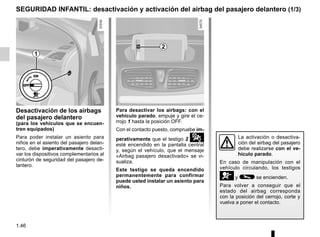 1.46
Desactivación de los airbags
del pasajero delantero
(para los vehículos que se encuen-
tren equipados)
Para poder instalar un asiento para
niños en el asiento del pasajero delan-
tero, debe imperativamente desacti-
var los dispositivos complementarios al
cinturón de seguridad del pasajero de-
lantero.
Para desactivar los airbags: con el
vehículo parado, empuje y gire el ce-
rrojo 1 hasta la posición OFF.
Con el contacto puesto, compruebe im-
perativamente que el testigo 2 ¹
esté encendido en la pantalla central
y, según el vehículo, que el mensaje
«Airbag pasajero desactivado» se vi-
sualiza.
Este testigo se queda encendido
permanentemente para confirmar
puede usted instalar un asiento para
niños.
SEGURIDAD INFANTIL: desactivación y activación del airbag del pasajero delantero (1/3)
1
La activación o desactiva-
ción del airbag del pasajero
debe realizarse con el ve-
hículo parado.
En caso de manipulación con el
vehículo circulando, los testigos
åy © se encienden.
Para volver a conseguir que el
estado del airbag corresponda
con la posición del cerrojo, corte y
vuelva a poner el contacto.
2
 