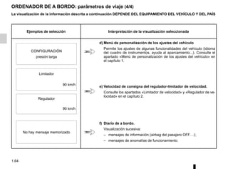 1.64
ORDENADOR DE A BORDO: parámetros de viaje (4/4)
La visualización de la información descrita a continuación DEPENDE DEL EQUIPAMIENTO DEL VEHÍCULO Y DEL PAÍS
Ejemplos de selección Interpretación de la visualización seleccionada
d) Menú de personalización de los ajustes del vehículo
Permite los ajustes de algunas funcionalidades del vehículo (idioma
del cuadro de instrumentos, ayuda al aparcamiento...). Consulte el
apartado «Menú de personalización de los ajustes del vehículo» en
el capítulo 1.
CONFIGURACIÓN
presión larga
Limitador
e) Velocidad de consigna del regulador-limitador de velocidad.
Consulte los apartados «Limitador de velocidad» y «Regulador de ve-
locidad» en el capítulo 2.
90 km/h
Regulador
90 km/h
No hay mensaje memorizado
f) Diario de a bordo.
Visualización sucesiva:
– mensajes de información (airbag del pasajero OFF…);
– mensajes de anomalías de funcionamiento.
 